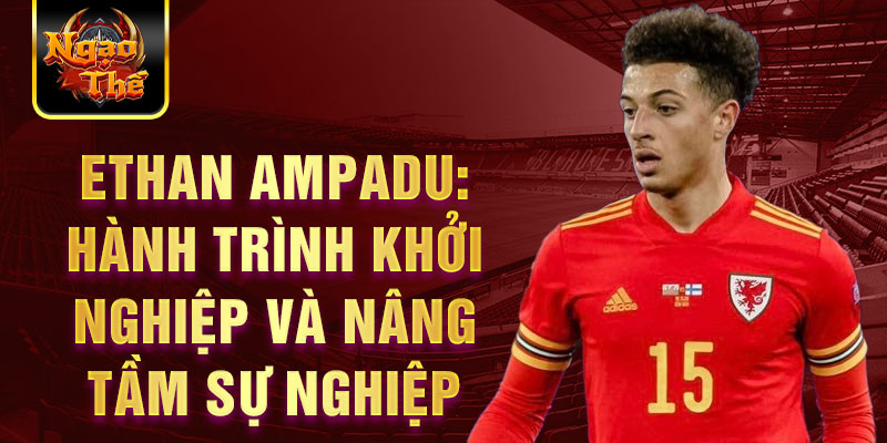 Ethan ampadu: hành trình khởi nghiệp và nâng tầm sự nghiệp