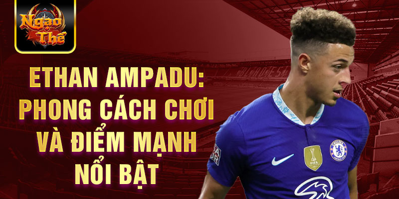 Ethan Ampadu: Phong cách chơi và điểm mạnh nổi bật