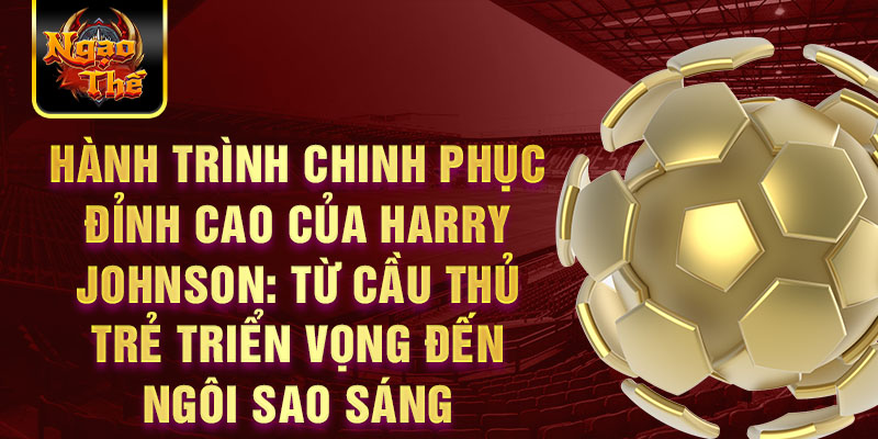 Hành trình chinh phục đỉnh cao của Harry Johnson: Từ cầu thủ trẻ triển vọng đến ngôi sao sáng