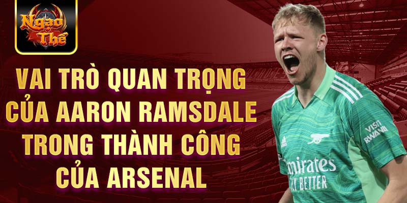 Vai trò quan trọng của Aaron Ramsdale trong thành công của Arsenal