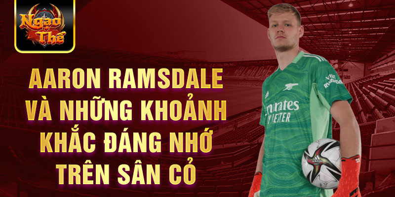 Aaron Ramsdale và những khoảnh khắc đáng nhớ trên sân cỏ