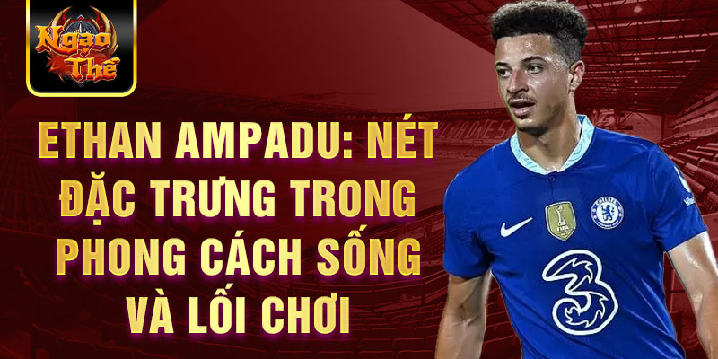 Ethan Ampadu: Nét đặc trưng trong phong cách sống và lối chơi