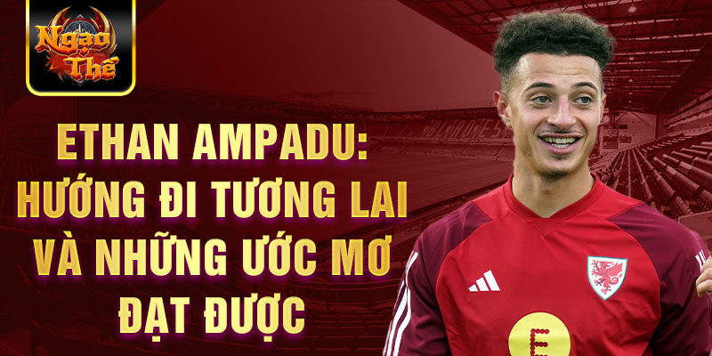 Ethan Ampadu: Hướng đi tương lai và những ước mơ đạt được