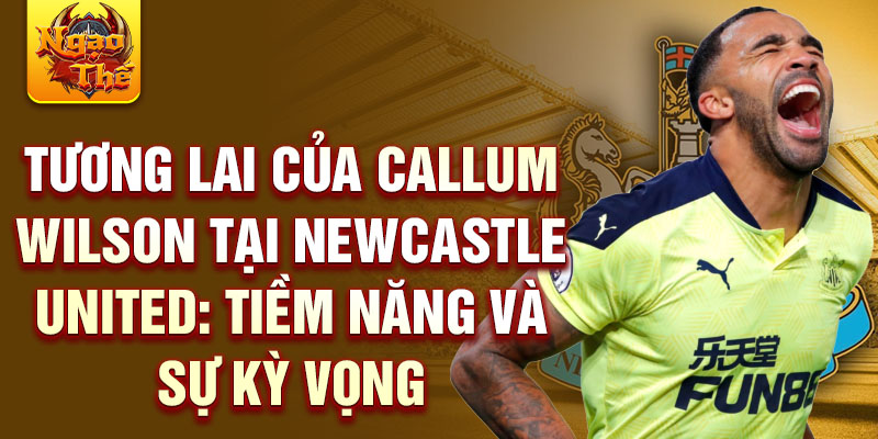 Tương lai của Callum Wilson tại Newcastle United: Tiềm năng và sự kỳ vọng